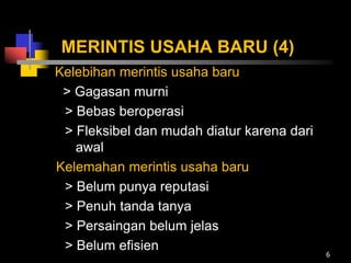 MERINTIS USAHA BARU (4)
Kelebihan merintis usaha baru
> Gagasan murni
> Bebas beroperasi
> Fleksibel dan mudah diatur karena dari
awal
Kelemahan merintis usaha baru
> Belum punya reputasi
> Penuh tanda tanya
> Persaingan belum jelas
> Belum efisien
6
 