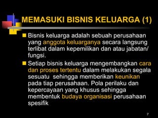 MEMASUKI BISNIS KELUARGA (1)
 Bisnis keluarga adalah sebuah perusahaan
yang anggota keluarganya secara langsung
terlibat dalam kepemilikan dan atau jabatan/
fungsi.
 Setiap bisnis keluarga mengembangkan cara
dan proses tertentu dalam melakukan segala
sesuatu sehingga memberikan keunikan
pada tiap perusahaan. Pola perilaku dan
kepercayaan yang khusus sehingga
membentuk budaya organisasi perusahaan
spesifik
7
 
