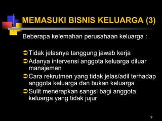MEMASUKI BISNIS KELUARGA (3)
Beberapa kelemahan perusahaan keluarga :
Tidak jelasnya tanggung jawab kerja
Adanya intervensi anggota keluarga diluar
manajemen
Cara rekrutmen yang tidak jelas/adil terhadap
anggota keluarga dan bukan keluarga
Sulit menerapkan sangsi bagi anggota
keluarga yang tidak jujur
9
 