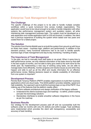 Page 1 of 2
Copyright @ 2016 Perintis Mobiliti
All Rights Reserved
Enterprise Task Management System
The Challenge
The specific challenge of this project is to be able to handle multiple complex
workflows within a quick turnaround time across multiple organizations. This
application would have to be robust enough to be able to handle integration with other
systems like performance management system and quotation system, all while
maintaining task management business logic. The system must be developed as a
web application and mobile application both on iOS and Android. In addition, the client
had a previous experience of building the system which lasted over two years and
costed them for a failed project.
The Solution
The solution from Perintis Mobiliti was to re-build the system from ground up with focus
on three main areas – business logic, platform and performance. In addition to the
standard product, many functional extensions had to be built to handle specific
business logic of task management and day-to-day monitoring / handling of tasks.
The Importance of Task Management
“in the past, we had to manually track staff tasks or via email. When it came time to
staff performance review, we only retained information of the tasks done by that staff
in the last couple of months, and not able to fairly give credit to the work done for the
whole year. By implementing a new way of working using tasks, we are able to
manage tasks more efficiently, monitor progress and resolve issues as and when they
happen and able to pull up all the effort and results information for an effective
performance review. Making decisions based on reliable availability of information
from one system is important.”
Development Process
Perintis Multi Tenancy Platform (PMTP) enables organizations to build their business
applications which are cloud ready. This SAAS platform provides reliability, speed and
high scalability. Our approach was to build the business logic on top of the PMTP, thus
making use of the features that the platform readily offers.
• Perform software architecture and design verification of the legacy software
• Understand the client’s business logic and roadmap – to define, predict scaling
and plan the technology solutions
• Standardize interfaces to enable smoother software integrations in the future
as per the roadmap
Business Results
Our strategy for the development process paid off and we successfully built the
software under six months with only 2% defects and within budget. Task workflows
were implemented which provides the client with transparency, accessibility and
accuracy of task handling.
 