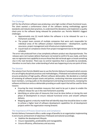 Page 1 of 2
Copyright @ 2016 Perintis Mobiliti
All Rights Reserved
eParlimen Software Process Governance and
Compliance
The Challenge
UAT for the eParlimen software was producing a very high number of basic functional
issues. The client wanted a conformance check of the software testing methodology
against standards and industry best practices, to understand the deviations and
implement a quality check prior to the software being released for production use.
Perintis Mobiliti’s biggest challenges:
• Approximately one (1) month before the software is to be released for use in a
Parliament assembly.
• The project team consists of multiple companies that were each responsible
for individual areas of the software product implementation – development,
quality assurance, project management and infrastructure implementation.
• A push-back on compliance checks from project management due to the tight
release schedule.
The error rate produced from a low complexity software product was disproportionate.
The releases were not tracked, defects fixed were not tested to confirm fix was made,
and there was no regression test capability to ensure those fixes did not break again
or break something else in the next iteration. There was no central repository that is
accessible by everybody, therefore no one had a clear understanding of what was
happening at any one point of time.
The Solution
The solution from Perintis Mobiliti was to use the Perintis Delivery Framework which
consists of a set of highly disciplined practices and methodologies, if followed and
tailored accordingly ensures production of high quality, efficient software deliverables.
We decided on a method of reviewing all software project assets and policies,
conducting interview assessments with team members, running audits on the
development and testing environments, reviewing the software architecture and as a
deliverable providing an audit report that will be used for three reasons:
• Ensuring the most immediate measures that need to be put in place to enable
the software release for use in the next Parliament assembly
• Identifying an action plan of measures that must be done before or during the
next phase of development to ensure reduced functional errors and smooth
software delivery.
• Mapping against a maturity model that will identify steps that should be done to
achieve a higher level of software development capabilities for all development
projects within the organization moving forward.
The Importance of Process Governance and Compliance
Perintis Delivery Framework offers a wide-range of benefits to an organization
implementing it and ensures achievement of objectives if followed and tailored
accordingly.
• Stabilize the development lifecycle
 