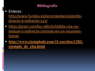 Bibliografía
 Enlaces:
http://www.fundeu.es/recomendacion/estilo-
directo-e-indirecto-521/
 https://prezi.com/bu-n6hcbvhk6/la-cita-no-
textual-o-indirecta-consiste-en-un-resumen-
breve/
 http://www.ejemplode.com/11-escritos/1282-
ejemplo_de_cita.html
 