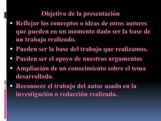 Objetivo de la presentación
 Reflejar los conceptos o ideas de otros autores
que pueden en un momento dado ser la base de
un trabajo realizado.
 Pueden ser la base del trabajo que realizamos.
 Pueden ser el apoyo de nuestros argumentos
 Ampliación de un conocimiento sobre el tema
desarrollado.
 Reconocer el trabajo del autor usado en la
investigación o redacción realizada.
 