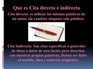Que es Cita directa e indirecta
Cita directa: es utilizar las mismas palabras de
un autor, sin cambiar ninguna sola palabra.
Cita Indirecta: Son citas específicas o generales
de ideas o datos de una fuente pero descritas
con nuestras propias palabras. Deben ser fieles
al sentido, idea y contexto originales.
 