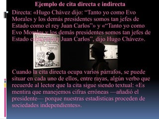 Ejemplo de cita directa e indirecta
 Directa: «Hugo Chávez dijo: “Tanto yo como Evo
Morales y los demás presidentes somos tan jefes de
Estado como el rey Juan Carlos”» y «“Tanto yo como
Evo Morales y los demás presidentes somos tan jefes de
Estado como el rey Juan Carlos”, dijo Hugo Chávez».
Cuando la cita directa ocupa varios párrafos, se puede
situar en cada uno de ellos, entre rayas, algún verbo que
recuerde al lector que la cita sigue siendo textual: «Es
mentira que manejemos cifras erróneas —añadió el
presidente— porque nuestras estadísticas proceden de
sociedades independientes».
 