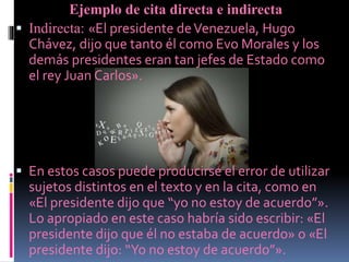 Ejemplo de cita directa e indirecta
 Indirecta: «El presidente deVenezuela, Hugo
Chávez, dijo que tanto él como Evo Morales y los
demás presidentes eran tan jefes de Estado como
el rey Juan Carlos».
 En estos casos puede producirse el error de utilizar
sujetos distintos en el texto y en la cita, como en
«El presidente dijo que “yo no estoy de acuerdo”».
Lo apropiado en este caso habría sido escribir: «El
presidente dijo que él no estaba de acuerdo» o «El
presidente dijo: “Yo no estoy de acuerdo”».
 