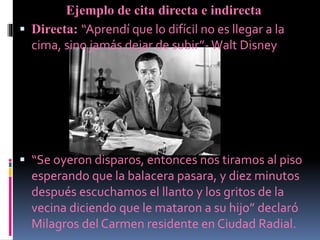 Ejemplo de cita directa e indirecta
 Directa: “Aprendí que lo difícil no es llegar a la
cima, sino jamás dejar de subir”- Walt Disney
 “Se oyeron disparos, entonces nos tiramos al piso
esperando que la balacera pasara, y diez minutos
después escuchamos el llanto y los gritos de la
vecina diciendo que le mataron a su hijo” declaró
Milagros del Carmen residente en Ciudad Radial.
 