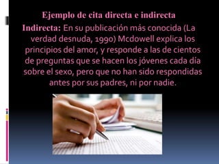 Ejemplo de cita directa e indirecta
Indirecta: En su publicación más conocida (La
verdad desnuda, 1990) Mcdowell explica los
principios del amor, y responde a las de cientos
de preguntas que se hacen los jóvenes cada día
sobre el sexo, pero que no han sido respondidas
antes por sus padres, ni por nadie.
 