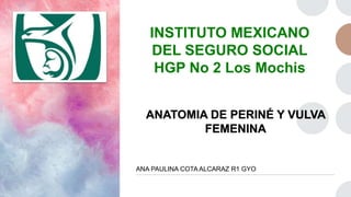 INSTITUTO MEXICANO
DEL SEGURO SOCIAL
HGP No 2 Los Mochis
ANATOMIA DE PERINÉ Y VULVA
FEMENINA
ANA PAULINA COTA ALCARAZ R1 GYO
 