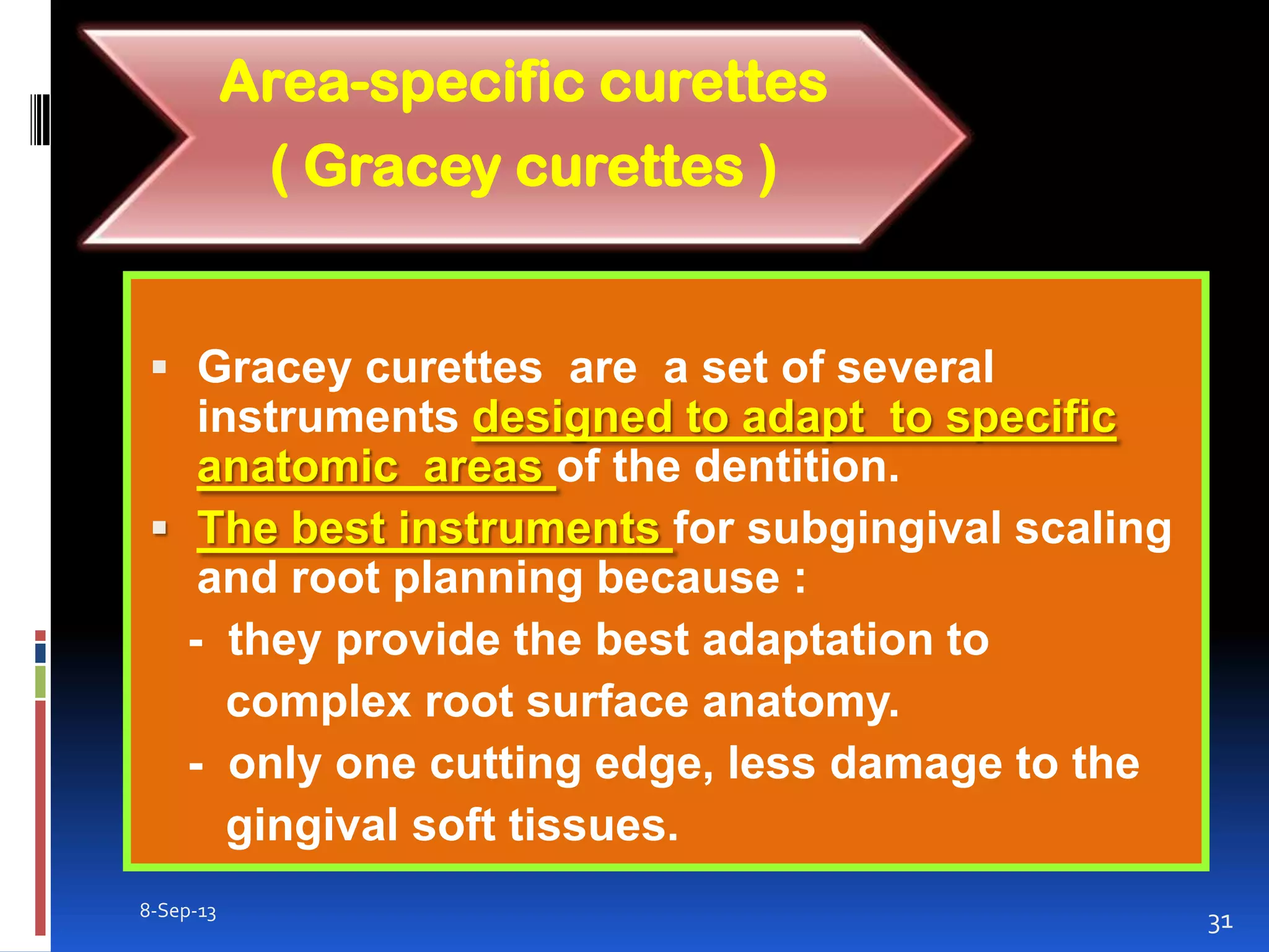  Gracey curettes are a set of several
instruments designed to adapt to specific
anatomic areas of the dentition.
 The best instruments for subgingival scaling
and root planning because :
- they provide the best adaptation to
complex root surface anatomy.
- only one cutting edge, less damage to the
gingival soft tissues.
8-Sep-13
31
Area-specific curettes
( Gracey curettes )
 