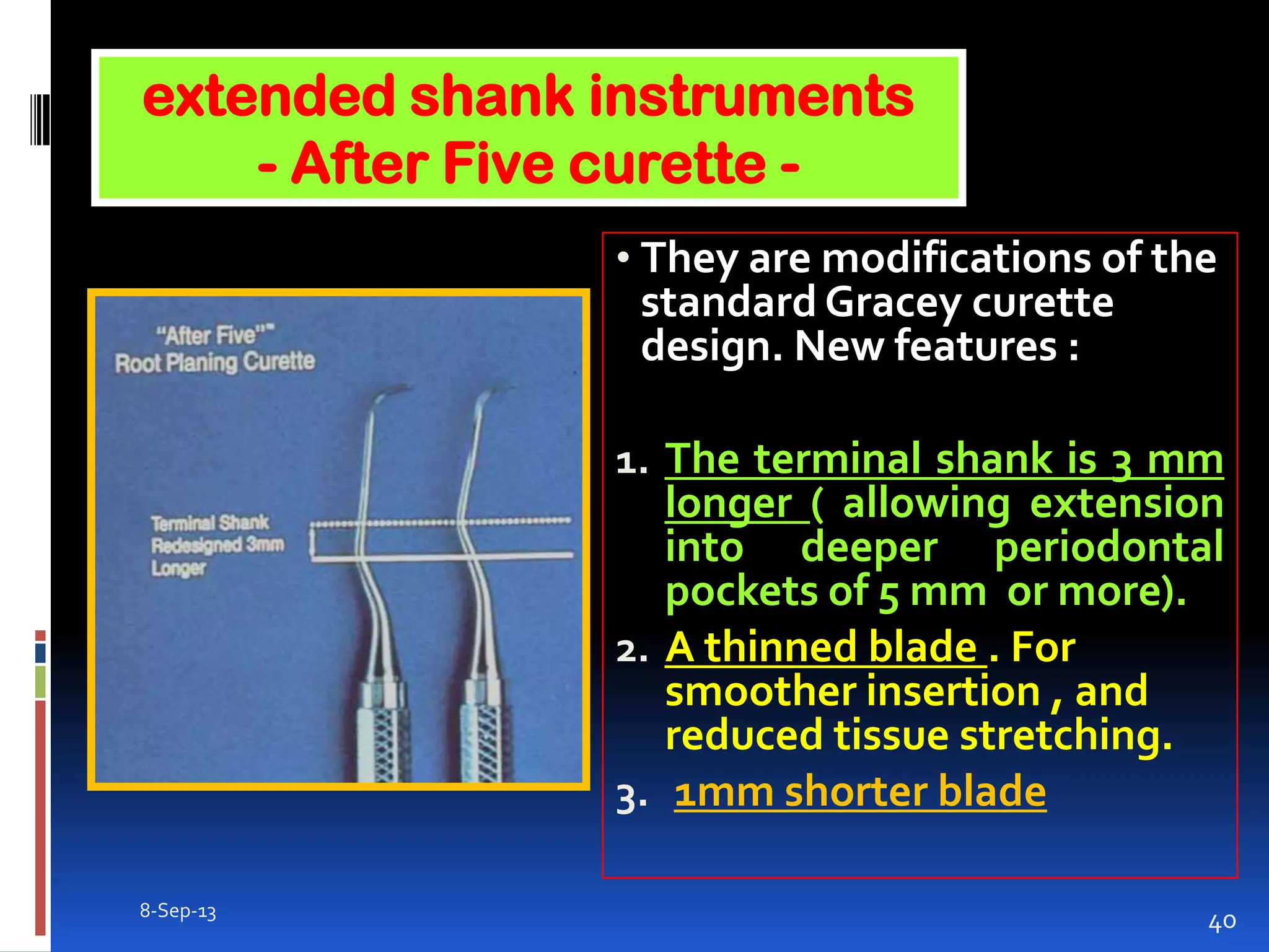 8-Sep-13
40
• They are modifications of the
standard Gracey curette
design. New features :
1. The terminal shank is 3 mm
longer ( allowing extension
into deeper periodontal
pockets of 5 mm or more).
2. A thinned blade . For
smoother insertion , and
reduced tissue stretching.
3. 1mm shorter blade
extended shank instruments
- After Five curette -
 