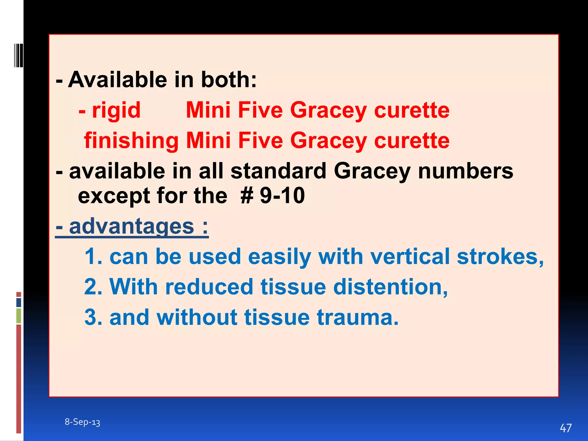 - Available in both:
- rigid Mini Five Gracey curette
- finishing Mini Five Gracey curette
- available in all standard Gracey numbers
except for the # 9-10
- advantages :
1. can be used easily with vertical strokes,
2. With reduced tissue distention,
3. and without tissue trauma.
8-Sep-13
47
 