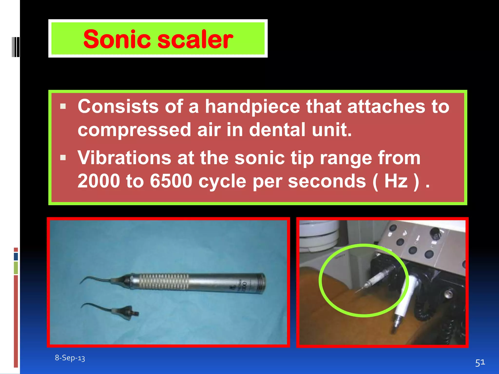 8-Sep-13
51
 Consists of a handpiece that attaches to
compressed air in dental unit.
 Vibrations at the sonic tip range from
2000 to 6500 cycle per seconds ( Hz ) .
Sonic scaler
 