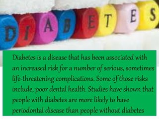 Diabetes is a disease that has been associated with
an increased risk for a number of serious, sometimes
life-threatening complications. Some of those risks
include, poor dental health. Studies have shown that
people with diabetes are more likely to have
periodontal disease than people without diabetes
 
