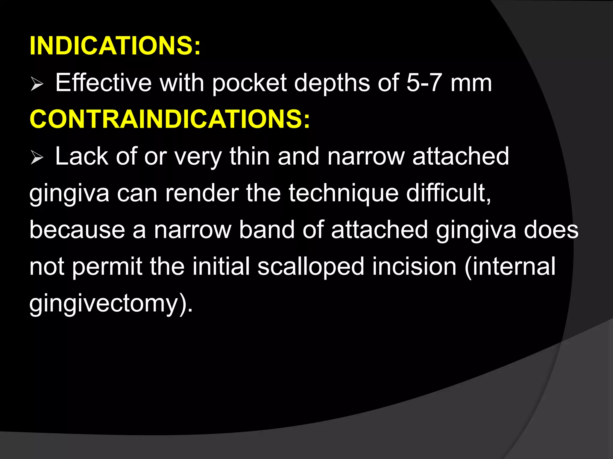 INDICATIONS: 
 Effective with pocket depths of 5-7 mm 
CONTRAINDICATIONS: 
 Lack of or very thin and narrow attached 
gingiva can render the technique difficult, 
because a narrow band of attached gingiva does 
not permit the initial scalloped incision (internal 
gingivectomy). 
 