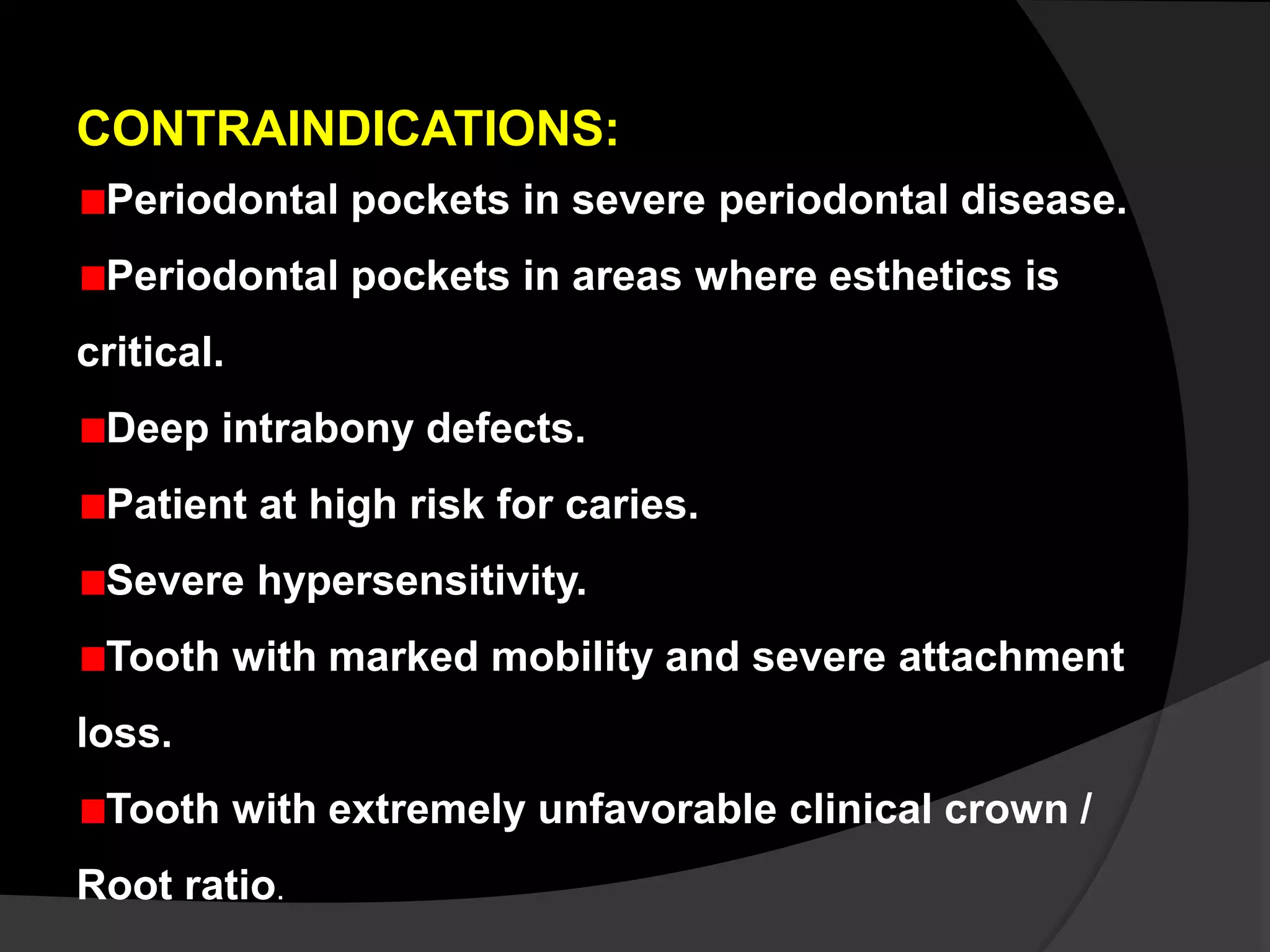 CONTRAINDICATIONS: 
Periodontal pockets in severe periodontal disease. 
Periodontal pockets in areas where esthetics is 
critical. 
Deep intrabony defects. 
Patient at high risk for caries. 
Severe hypersensitivity. 
Tooth with marked mobility and severe attachment 
loss. 
Tooth with extremely unfavorable clinical crown / 
Root ratio. 
 