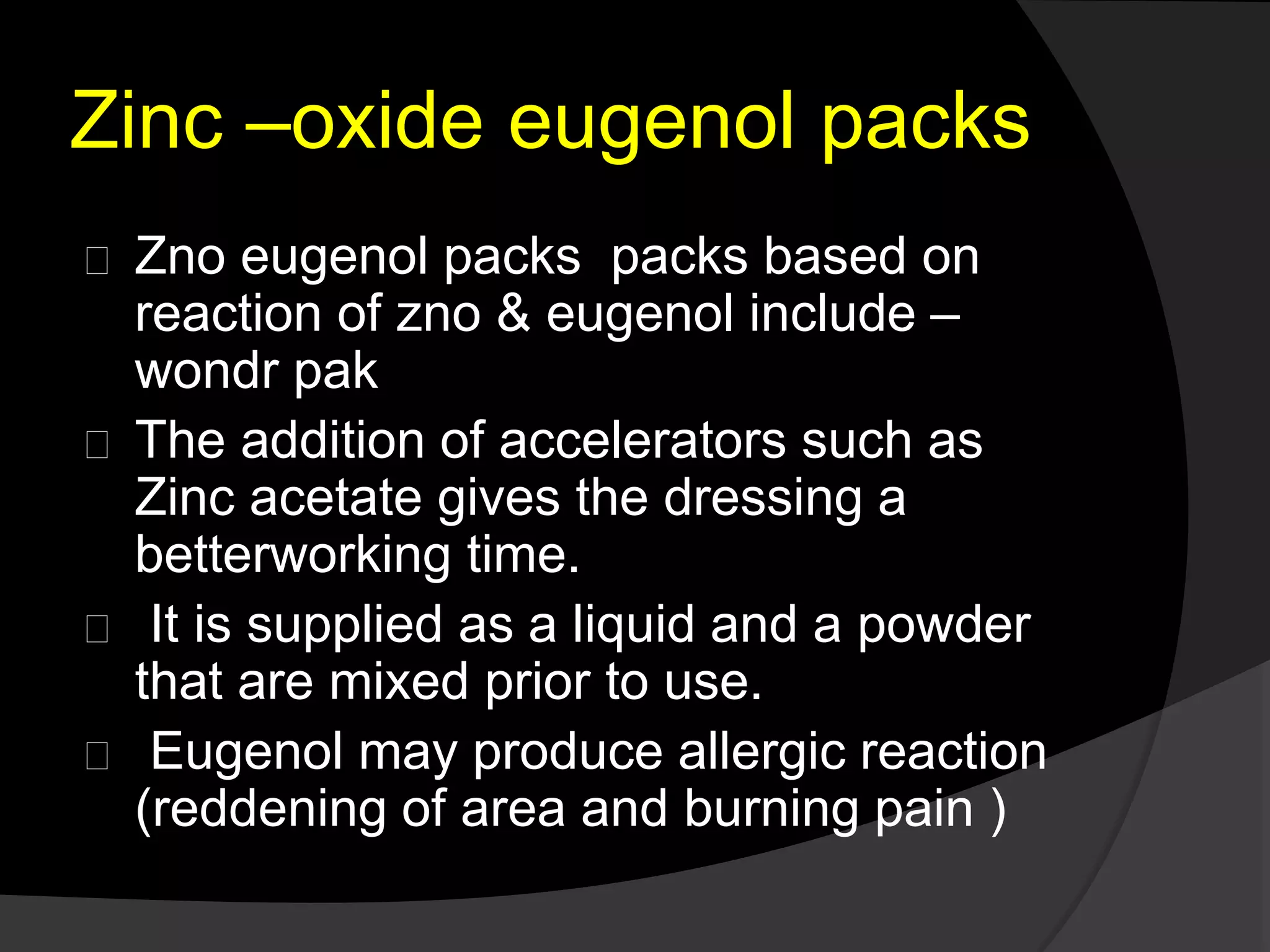 Zinc –oxide eugenol packs 
Zno eugenol packs packs based on 
reaction of zno & eugenol include – 
wondr pak 
The addition of accelerators such as 
Zinc acetate gives the dressing a 
betterworking time. 
It is supplied as a liquid and a powder 
that are mixed prior to use. 
Eugenol may produce allergic reaction 
(reddening of area and burning pain ) 
 