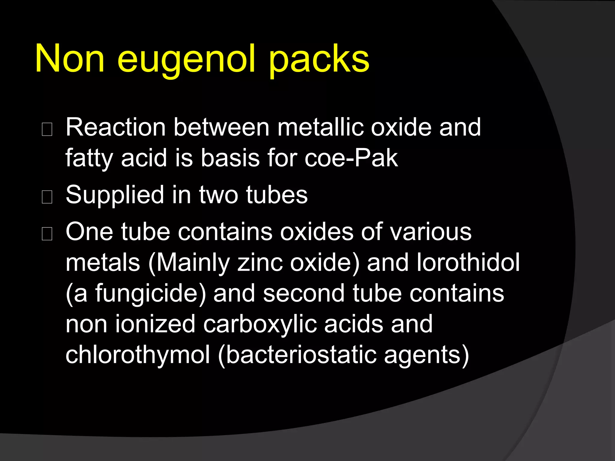 Non eugenol packs 
Reaction between metallic oxide and 
fatty acid is basis for coe-Pak 
Supplied in two tubes 
One tube contains oxides of various 
metals (Mainly zinc oxide) and lorothidol 
(a fungicide) and second tube contains 
non ionized carboxylic acids and 
chlorothymol (bacteriostatic agents) 
 