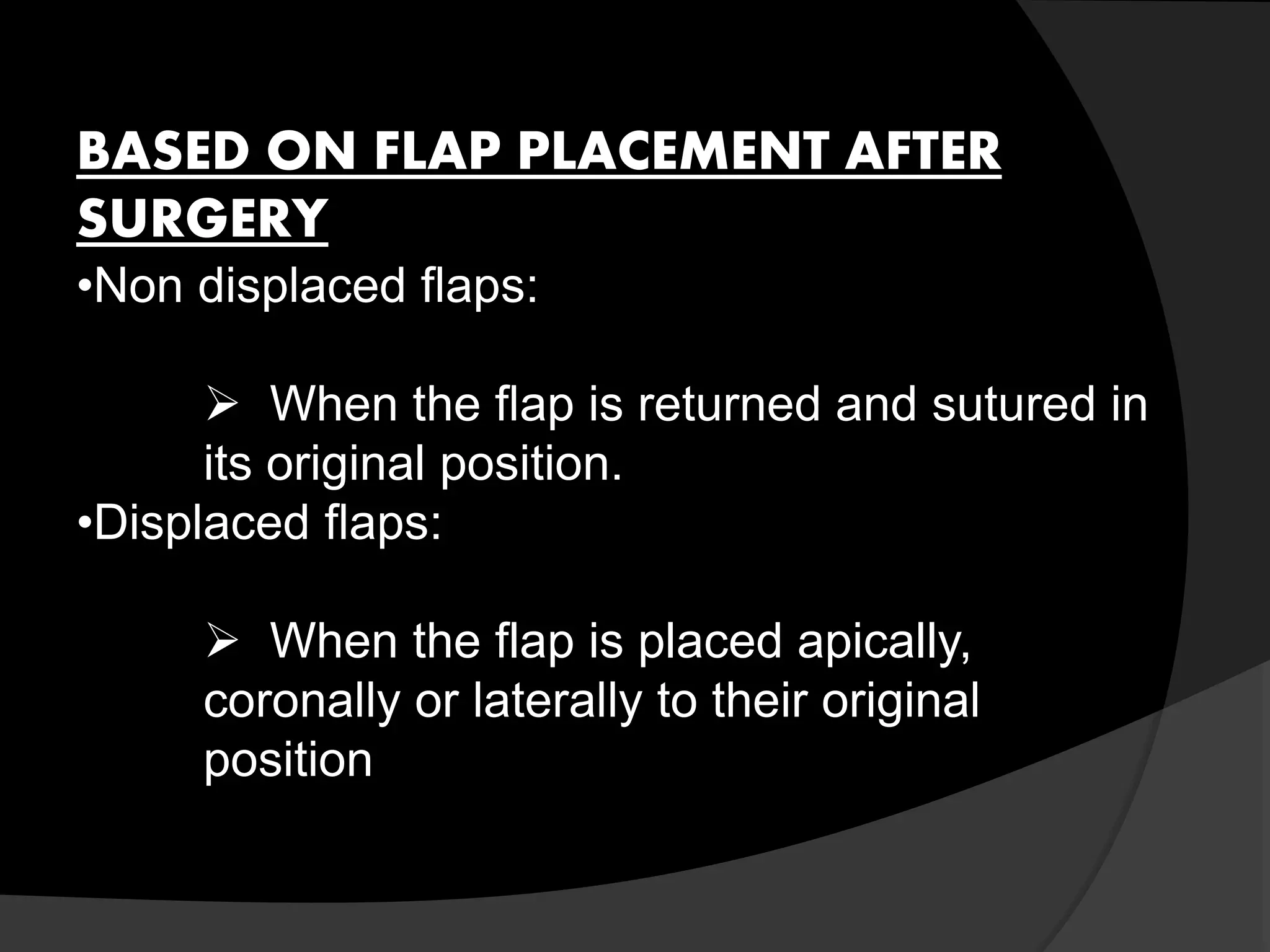 BASED ON FLAP PLACEMENT AFTER 
SURGERY 
•Non displaced flaps: 
 When the flap is returned and sutured in 
its original position. 
•Displaced flaps: 
 When the flap is placed apically, 
coronally or laterally to their original 
position 
 