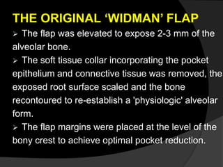 THE ORIGINAL ‘WIDMAN’ FLAP 
 The flap was elevated to expose 2-3 mm of the 
alveolar bone. 
 The soft tissue collar incorporating the pocket 
epithelium and connective tissue was removed, the 
exposed root surface scaled and the bone 
recontoured to re-establish a 'physiologic' alveolar 
form. 
 The flap margins were placed at the level of the 
bony crest to achieve optimal pocket reduction. 
 