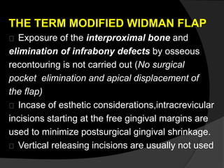 THE TERM MODIFIED WIDMAN FLAP 
Exposure of the interproximal bone and 
elimination of infrabony defects by osseous 
recontouring is not carried out (No surgical 
pocket elimination and apical displacement of 
the flap) 
Incase of esthetic considerations,intracrevicular 
incisions starting at the free gingival margins are 
used to minimize postsurgical gingival shrinkage. 
Vertical releasing incisions are usually not used 
 