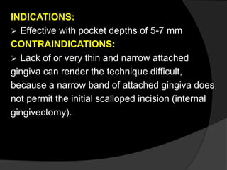 INDICATIONS: 
 Effective with pocket depths of 5-7 mm 
CONTRAINDICATIONS: 
 Lack of or very thin and narrow attached 
gingiva can render the technique difficult, 
because a narrow band of attached gingiva does 
not permit the initial scalloped incision (internal 
gingivectomy). 
 