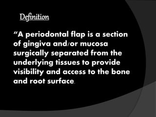 Definition 
“A periodontal flap is a section 
of gingiva and/or mucosa 
surgically separated from the 
underlying tissues to provide 
visibility and access to the bone 
and root surface. 
 