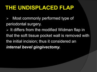 THE UNDISPLACED FLAP 
 Most commonly performed type of 
periodontal surgery. 
 It differs from the modified Widman flap in 
that the soft tissue pocket wall is removed with 
the initial incision; thus it considered an 
internal bevel gingivectomy. 
 