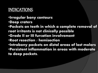 INDICATIONS: 
•Irregular bony contours 
•Deep craters 
•Pockets on teeth in which a complete removal of 
root irritants is not clinically possible 
•Grade II or III furcation involvement 
•Root resection / hemisection 
•Intrabony pockets on distal areas of last molars 
•Persistent inflammation in areas with moderate 
to deep pockets. 
 