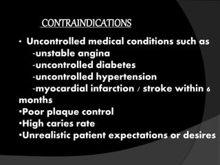 CONTRAINDICATIONS 
• Uncontrolled medical conditions such as 
‐unstable angina 
‐uncontrolled diabetes 
‐uncontrolled hypertension 
‐myocardial infarction / stroke within 6 
months 
•Poor plaque control 
•High caries rate 
•Unrealistic patient expectations or desires 
 