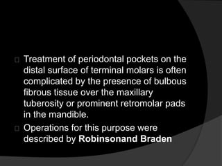 Treatment of periodontal pockets on the 
distal surface of terminal molars is often 
complicated by the presence of bulbous 
fibrous tissue over the maxillary 
tuberosity or prominent retromolar pads 
in the mandible. 
Operations for this purpose were 
described by Robinsonand Braden 
 