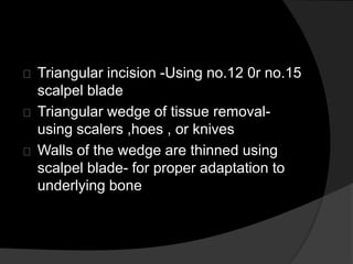 Triangular incision -Using no.12 0r no.15 
scalpel blade 
Triangular wedge of tissue removal-using 
scalers ,hoes , or knives 
Walls of the wedge are thinned using 
scalpel blade- for proper adaptation to 
underlying bone 
 