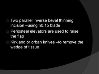 Two parallel inverse bevel thinning 
incision –using n0.15 blade 
Periosteal elevators are used to raise 
the flap 
Kirkland or orban knives –to remove the 
wedge of tissue 
 