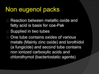 Non eugenol packs 
Reaction between metallic oxide and 
fatty acid is basis for coe-Pak 
Supplied in two tubes 
One tube contains oxides of various 
metals (Mainly zinc oxide) and lorothidol 
(a fungicide) and second tube contains 
non ionized carboxylic acids and 
chlorothymol (bacteriostatic agents) 
 