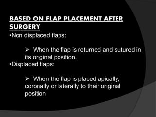 BASED ON FLAP PLACEMENT AFTER 
SURGERY 
•Non displaced flaps: 
 When the flap is returned and sutured in 
its original position. 
•Displaced flaps: 
 When the flap is placed apically, 
coronally or laterally to their original 
position 
 