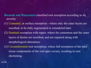 Brezniak and Wasserstein classified root resorption according to its
severity :
(1) Cemental, or surface resorption - where only the outer layers are
resorbed, to be fully regenerated or remodeled later.
(2) Dentinal resorption with repair, where the cementum and the outer
layers of dentin are resorbed, and are repaired along with
morphological alterations.
(3) Circumferential root resorption, where full resorption of the hard
tissue components of the root apex occurs, resulting in root
shortening.
12/39
 