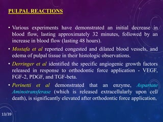 PULPAL REACTIONS
• Various experiments have demonstrated an initial decrease in
blood flow, lasting approximately 32 minutes, followed by an
increase in blood flow (lasting 48 hours).
• Mostafa et al reported congested and dilated blood vessels, and
edema of pulpal tissue in their histologic observations.
• Derringer et al identified the specific angiogenic growth factors
released in response to orthodontic force application - VEGF,
FGF-2, PDGF, and TGF-beta.
• Perinetti et al demonstrated that an enzyme, Aspartate
Aminotransferase (which is released extracellularly upon cell
death), is significantly elevated after orthodontic force application.
13/39
 