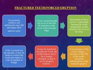 Occasionally,
children and
adolescents may fall
and injure their
anterior teeth.
# may extend beneath
the level of the GM
& terminate at the
level of the alveolar
ridge.
Restoration of the #
crown is impossible
because the tooth
preparation would
extend to the level of
the bone.
overextension of the
crown margin -
invasion of the BW
of the tooth -
persistent
inflammation of the
marginal gingiva.
It may be beneficial
to erupt the # root out
of the bone & move
the # margin
coronally so that it
can be properly
restored.
if the # extends too
far apically, it may be
better to extract the
tooth and replace it
with an implant or
bridge.
FRACTURED TEETH/FORCED ERUPTION
 