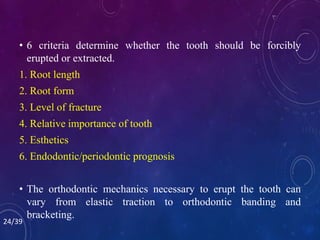 • 6 criteria determine whether the tooth should be forcibly
erupted or extracted.
1. Root length
2. Root form
3. Level of fracture
4. Relative importance of tooth
5. Esthetics
6. Endodontic/periodontic prognosis
• The orthodontic mechanics necessary to erupt the tooth can
vary from elastic traction to orthodontic banding and
bracketing.
24/39
 