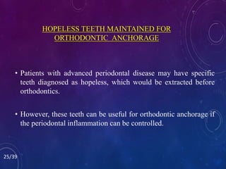 HOPELESS TEETH MAINTAINED FOR
ORTHODONTIC ANCHORAGE
• Patients with advanced periodontal disease may have specific
teeth diagnosed as hopeless, which would be extracted before
orthodontics.
• However, these teeth can be useful for orthodontic anchorage if
the periodontal inflammation can be controlled.
25/39
 