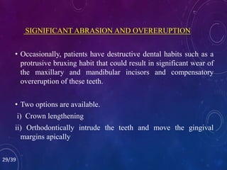 SIGNIFICANT ABRASION AND OVERERUPTION
• Occasionally, patients have destructive dental habits such as a
protrusive bruxing habit that could result in significant wear of
the maxillary and mandibular incisors and compensatory
overeruption of these teeth.
• Two options are available.
i) Crown lengthening
ii) Orthodontically intrude the teeth and move the gingival
margins apically
29/39
 