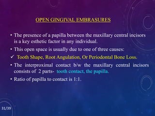 OPEN GINGIVAL EMBRASURES
• The presence of a papilla between the maxillary central incisors
is a key esthetic factor in any individual.
• This open space is usually due to one of three causes:
 Tooth Shape, Root Angulation, Or Periodontal Bone Loss.
• The interproximal contact b/w the maxillary central incisors
consists of 2 parts- tooth contact, the papilla.
• Ratio of papilla to contact is 1:1.
31/39
 