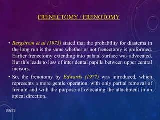 FRENECTOMY / FRENOTOMY
• Bergstrom et al (1973) stated that the probability for diastema in
the long run is the same whether or not frenectomy is preformed.
Earlier frenectomy extending into palatal surface was advocated.
But this leads to loss of inter dental papilla between upper central
incisors.
• So, the frenotomy by Edwards (1977) was introduced, which
represents a more gentle operation, with only partial removal of
frenum and with the purpose of relocating the attachment in an
apical direction.
33/39
 