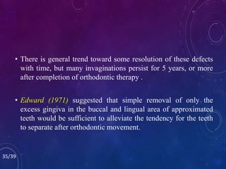 • There is general trend toward some resolution of these defects
with time, but many invaginations persist for 5 years, or more
after completion of orthodontic therapy .
• Edward (1971) suggested that simple removal of only the
excess gingiva in the buccal and lingual area of approximated
teeth would be sufficient to alleviate the tendency for the teeth
to separate after orthodontic movement.
35/39
 