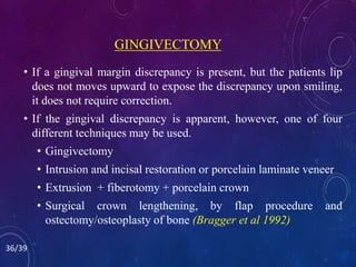 GINGIVECTOMY
• If a gingival margin discrepancy is present, but the patients lip
does not moves upward to expose the discrepancy upon smiling,
it does not require correction.
• If the gingival discrepancy is apparent, however, one of four
different techniques may be used.
• Gingivectomy
• Intrusion and incisal restoration or porcelain laminate veneer
• Extrusion + fiberotomy + porcelain crown
• Surgical crown lengthening, by flap procedure and
ostectomy/osteoplasty of bone (Bragger et al 1992)
36/39
 