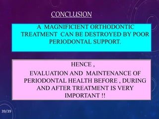 A MAGNIFICIENT ORTHODONTIC
TREATMENT CAN BE DESTROYED BY POOR
PERIODONTAL SUPPORT.
HENCE ,
EVALUATION AND MAINTENANCE OF
PERIODONTAL HEALTH BEFORE , DURING
AND AFTER TREATMENT IS VERY
IMPORTANT !!
CONCLUSION
39/39
 