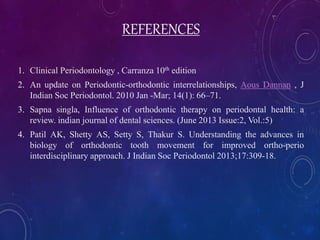 REFERENCES
1. Clinical Periodontology , Carranza 10th edition
2. An update on Periodontic-orthodontic interrelationships, Aous Dannan , J
Indian Soc Periodontol. 2010 Jan -Mar; 14(1): 66–71.
3. Sapna singla, Influence of orthodontic therapy on periodontal health: a
review. indian journal of dental sciences. (June 2013 Issue:2, Vol.:5)
4. Patil AK, Shetty AS, Setty S, Thakur S. Understanding the advances in
biology of orthodontic tooth movement for improved ortho-perio
interdisciplinary approach. J Indian Soc Periodontol 2013;17:309-18.
 