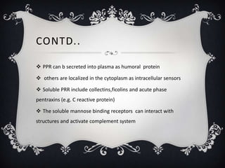 CONTD..

 PPR can b secreted into plasma as humoral protein

 others are localized in the cytoplasm as intracellular sensors

 Soluble PRR include collectins,ficolins and acute phase
pentraxins (e.g. C reactive protein)

 The soluble mannose binding receptors can interact with
structures and activate complement system
 