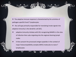  The adaptive immune response is characterized by the activities of
pathogen-specific B and T lymphocytes

 the cell type primarily responsible for translating innate signals into
adaptive immunity is the dendritic cell (DC).

    adaptive immunity initiates with DCs recognizing MAMPs in the sites
     of infection then subs migrating into the regional draining lymph
     nodes

    It then present the processed antigen peptides in the context of
     major histocompatibility complex (MHC) molecules to naive T
     lymphocytes
 