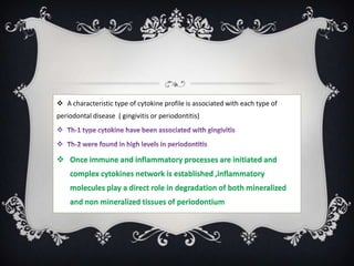  A characteristic type of cytokine profile is associated with each type of
periodontal disease ( gingivitis or periodontitis)




 Once immune and inflammatory processes are initiated and
    complex cytokines network is established ,inflammatory
    molecules play a direct role in degradation of both mineralized
    and non mineralized tissues of periodontium
 